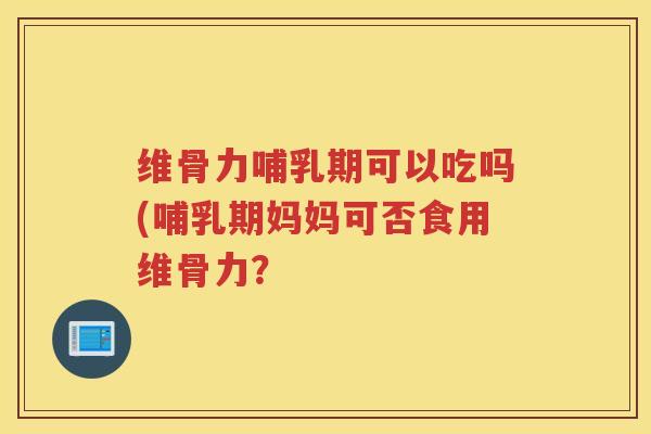 维骨力哺乳期可以吃吗(哺乳期妈妈可否食用维骨力? 维骨力哺乳期可以吃吗(哺乳期妈妈可否食用维骨力?