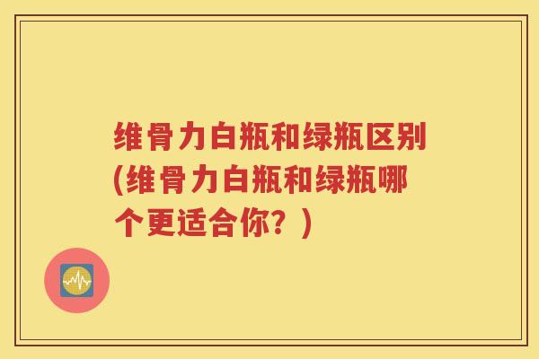 维骨力白瓶和绿瓶区别(维骨力白瓶和绿瓶哪个更适合你?) 维骨力白瓶和绿瓶区别(维骨力白瓶和绿瓶哪个更适合你?)