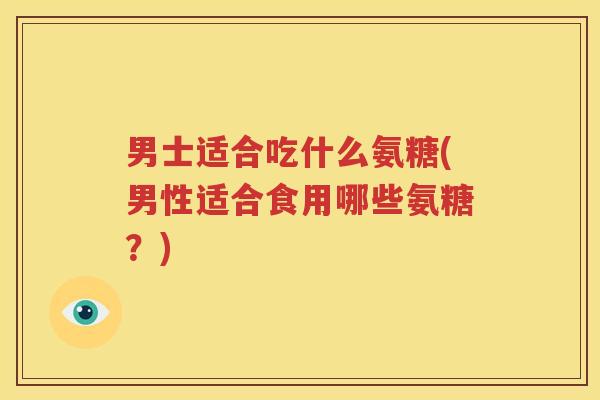 男士适合吃什么氨糖(男性适合食用哪些氨糖?) 男士适合吃什么氨糖(男性适合食用哪些氨糖?)