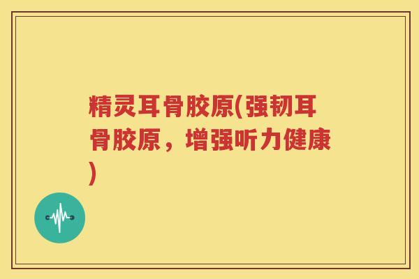 精灵耳骨胶原(强韧耳骨胶原,增强听力健康) 精灵耳骨胶原(强韧耳骨胶原,增强听力健康)