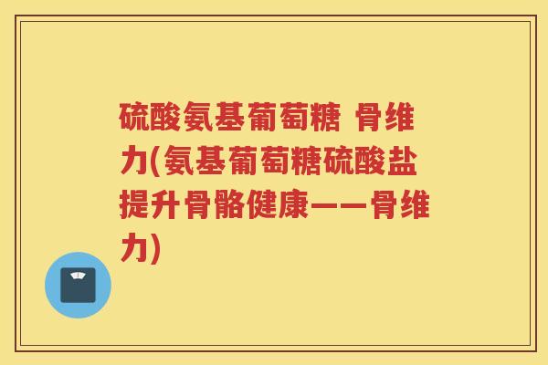 硫酸氨基葡萄糖 骨维力(氨基葡萄糖硫酸盐提升骨骼健康——骨维力) 硫酸氨基葡萄糖 骨维力(氨基葡萄糖硫酸盐提升骨骼健康——骨维力)