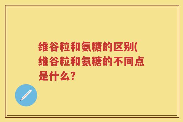 维谷粒和氨糖的区别(维谷粒和氨糖的不同点是什么? 维谷粒和氨糖的区别(维谷粒和氨糖的不同点是什么?