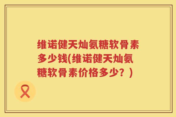 维诺健天灿氨糖软骨素多少钱(维诺健天灿氨糖软骨素价格多少?) 维诺健天灿氨糖软骨素多少钱(维诺健天灿氨糖软骨素价格多少?)