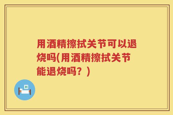 用酒精擦拭关节可以退烧吗(用酒精擦拭关节能退烧吗？)