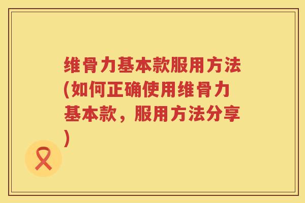维骨力基本款服用方法(如何正确使用维骨力基本款,服用方法分享) 维骨力基本款服用方法(如何正确使用维骨力基本款,服用方法分享)