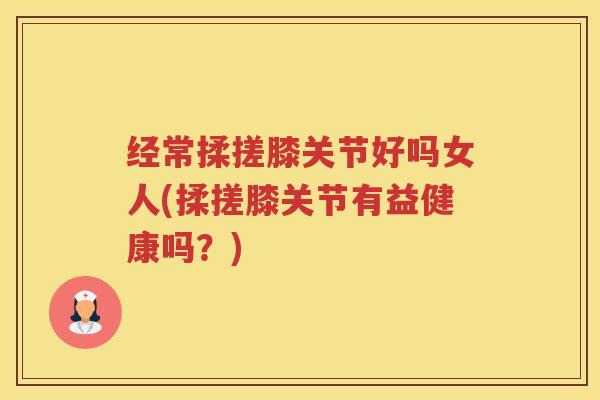 经常揉搓膝关节好吗女人(揉搓膝关节有益健康吗?) 经常揉搓膝关节好吗女人(揉搓膝关节有益健康吗?)