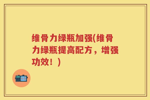维骨力绿瓶加强(维骨力绿瓶提高配方,增强功效!) 维骨力绿瓶加强(维骨力绿瓶提高配方,增强功效!)