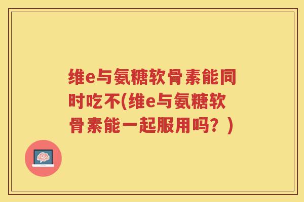 维e与氨糖软骨素能同时吃不(维e与氨糖软骨素能一起服用吗?) 维e与氨糖软骨素能同时吃不(维e与氨糖软骨素能一起服用吗?)