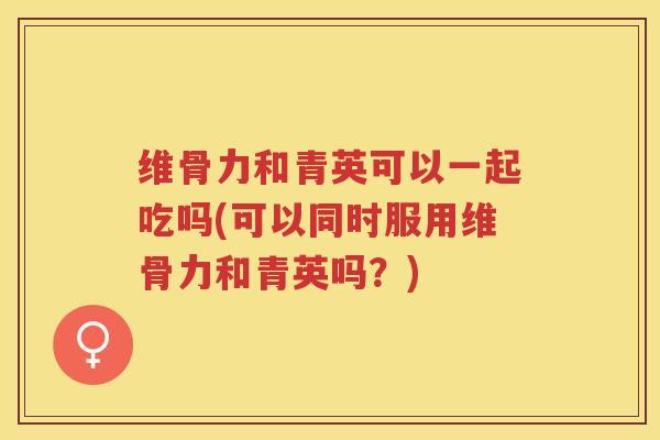 维骨力和青英可以一起吃吗(可以同时服用维骨力和青英吗?) 维骨力和青英可以一起吃吗(可以同时服用维骨力和青英吗?)