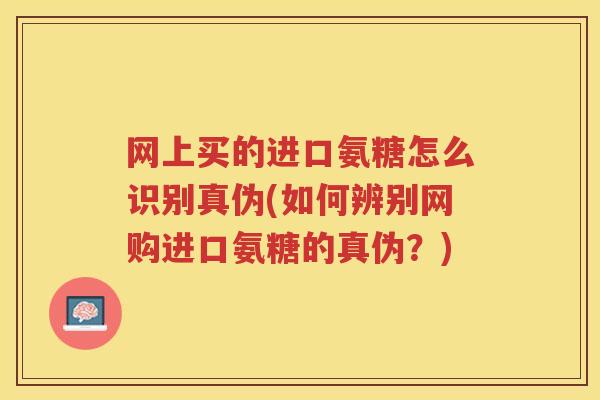 网上买的进口氨糖怎么识别真伪(如何辨别网购进口氨糖的真伪?) 网上买的进口氨糖怎么识别真伪(如何辨别网购进口氨糖的真伪?)