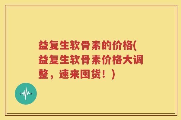 益复生软骨素的价格(益复生软骨素价格大调整,速来囤货!) 益复生软骨素的价格(益复生软骨素价格大调整,速来囤货!)
