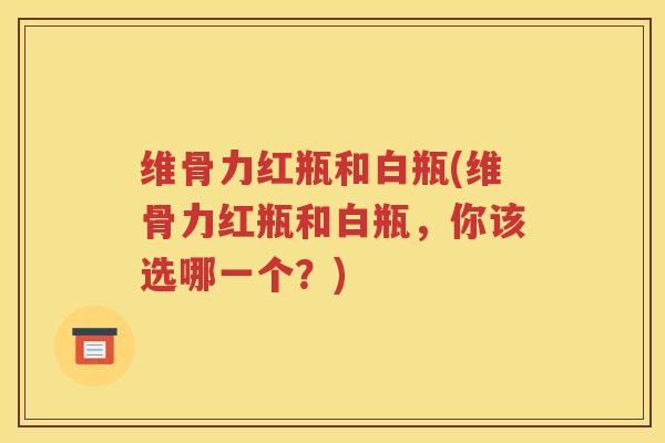 维骨力红瓶和白瓶(维骨力红瓶和白瓶,你该选哪一个?) 维骨力红瓶和白瓶(维骨力红瓶和白瓶,你该选哪一个?)