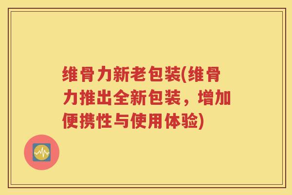 维骨力新老包装(维骨力推出全新包装,增加便携性与使用体验) 维骨力新老包装(维骨力推出全新包装,增加便携性与使用体验)