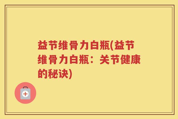 益节维骨力白瓶(益节维骨力白瓶:关节健康的秘诀) 益节维骨力白瓶(益节维骨力白瓶:关节健康的秘诀)