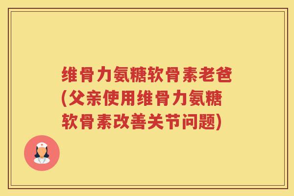 维骨力氨糖软骨素老爸(父亲使用维骨力氨糖软骨素改善关节问题)