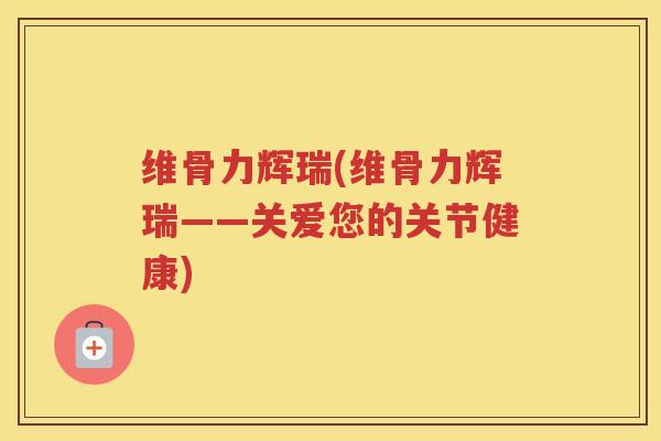维骨力辉瑞(维骨力辉瑞——关爱您的关节健康)