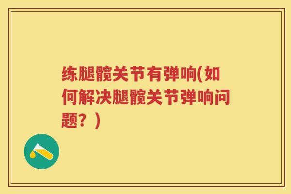 练腿髋关节有弹响(如何解决腿髋关节弹响问题?) 练腿髋关节有弹响(如何解决腿髋关节弹响问题?)
