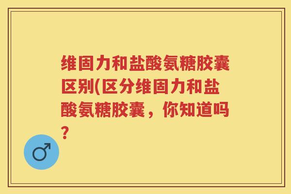 维固力和盐酸氨糖胶囊区别(区分维固力和盐酸氨糖胶囊，你知道吗？