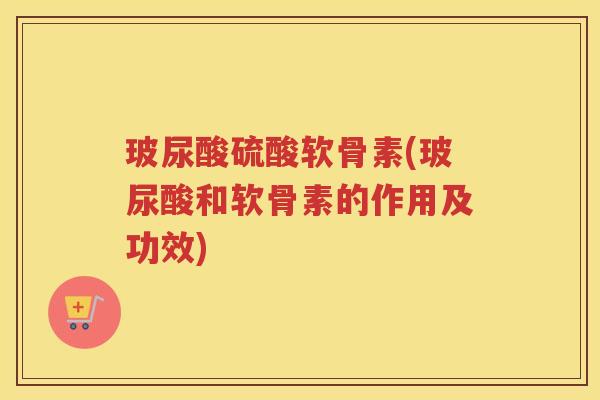 玻尿酸硫酸软骨素(玻尿酸和软骨素的作用及功效)