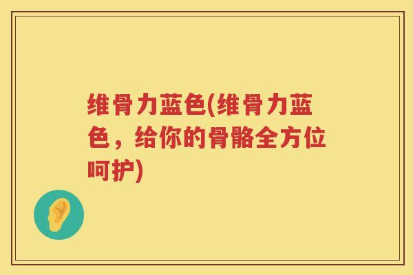 维骨力蓝色(维骨力蓝色,给你的骨骼全方位呵护) 维骨力蓝色(维骨力蓝色,给你的骨骼全方位呵护)