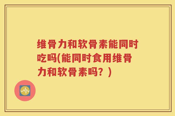 维骨力和软骨素能同时吃吗(能同时食用维骨力和软骨素吗?) 维骨力和软骨素能同时吃吗(能同时食用维骨力和软骨素吗?)