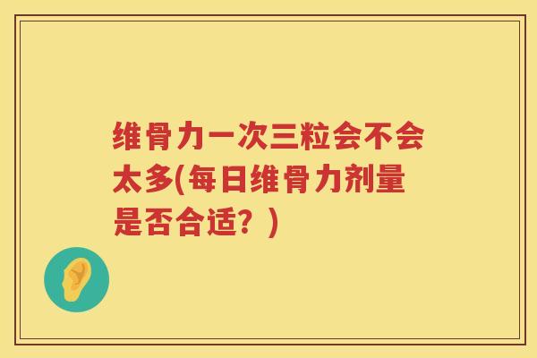 维骨力一次三粒会不会太多(每日维骨力剂量是否合适?) 维骨力一次三粒会不会太多(每日维骨力剂量是否合适?)