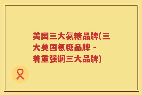 美国三大氨糖品牌(三大美国氨糖品牌 - 着重强调三大品牌) 美国三大氨糖品牌(三大美国氨糖品牌 - 着重强调三大品牌)