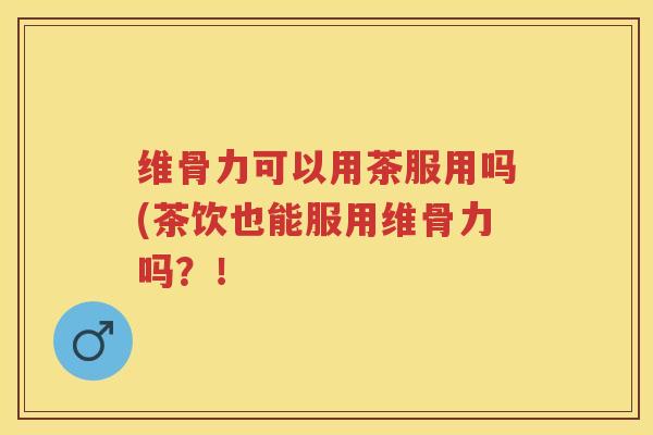 维骨力可以用茶服用吗(茶饮也能服用维骨力吗？！