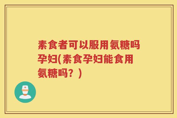 素食者可以服用氨糖吗孕妇(素食孕妇能食用氨糖吗?) 素食者可以服用氨糖吗孕妇(素食孕妇能食用氨糖吗?)