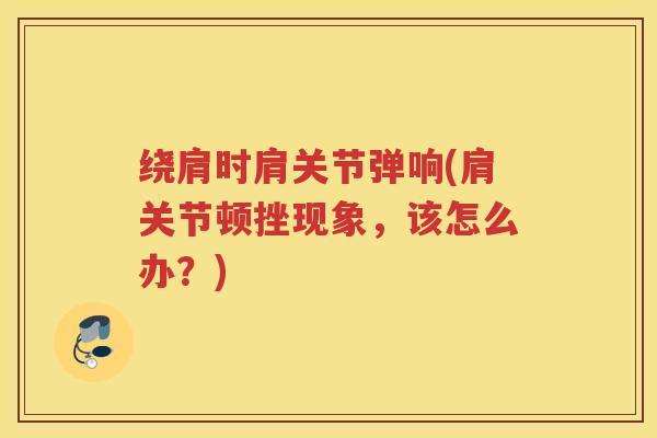 绕肩时肩关节弹响(肩关节顿挫现象,该怎么办?) 绕肩时肩关节弹响(肩关节顿挫现象,该怎么办?)