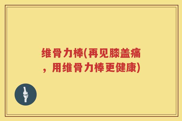 维骨力棒(再见膝盖痛,用维骨力棒更健康) 维骨力棒(再见膝盖痛,用维骨力棒更健康)