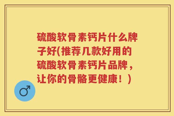 硫酸软骨素钙片什么牌子好(推荐几款好用的硫酸软骨素钙片品牌,让你的骨骼更健康!) 硫酸软骨素钙片什么牌子好(推荐几款好用的硫酸软骨素钙片品牌,让你的骨骼更健康!)