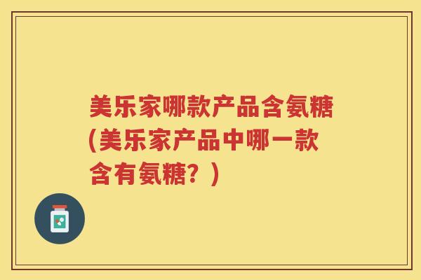 美乐家哪款产品含氨糖(美乐家产品中哪一款含有氨糖?) 美乐家哪款产品含氨糖(美乐家产品中哪一款含有氨糖?)