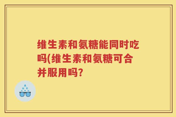维生素和氨糖能同时吃吗(维生素和氨糖可合并服用吗? 维生素和氨糖能同时吃吗(维生素和氨糖可合并服用吗?