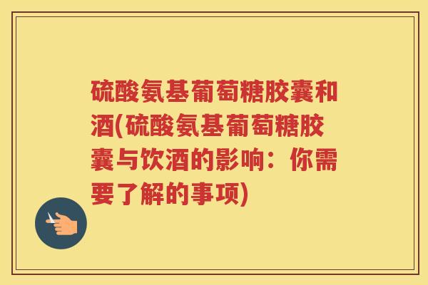 硫酸氨基葡萄糖胶囊和酒(硫酸氨基葡萄糖胶囊与饮酒的影响：你需要了解的事项)