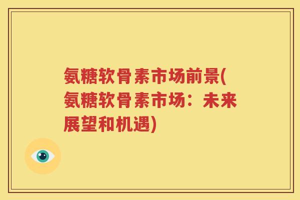 氨糖软骨素市场前景(氨糖软骨素市场：未来展望和机遇)