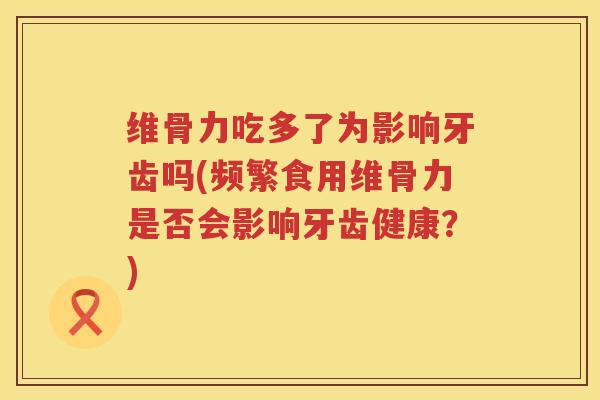维骨力吃多了为影响牙齿吗(频繁食用维骨力是否会影响牙齿健康?) 维骨力吃多了为影响牙齿吗(频繁食用维骨力是否会影响牙齿健康?)