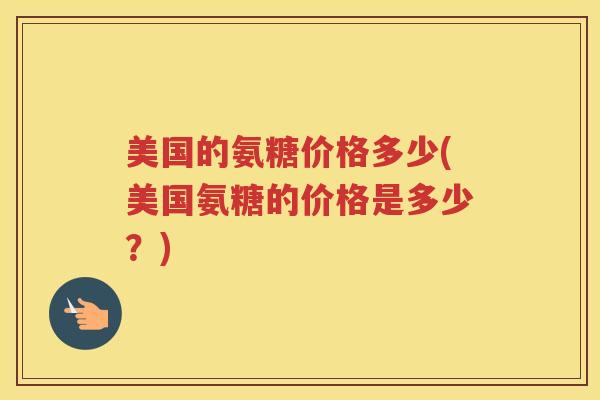 美国的氨糖价格多少(美国氨糖的价格是多少?) 美国的氨糖价格多少(美国氨糖的价格是多少?)