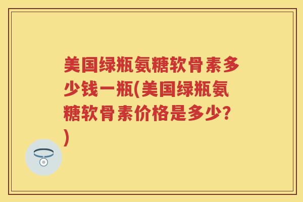 美国绿瓶氨糖软骨素多少钱一瓶(美国绿瓶氨糖软骨素价格是多少？)