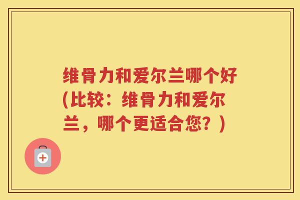 维骨力和爱尔兰哪个好(比较：维骨力和爱尔兰，哪个更适合您？)