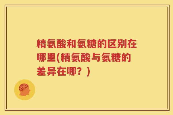 精氨酸和氨糖的区别在哪里(精氨酸与氨糖的差异在哪?) 精氨酸和氨糖的区别在哪里(精氨酸与氨糖的差异在哪?)