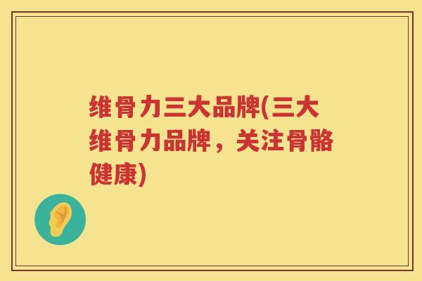 维骨力三大品牌(三大维骨力品牌,关注骨骼健康) 维骨力三大品牌(三大维骨力品牌,关注骨骼健康)
