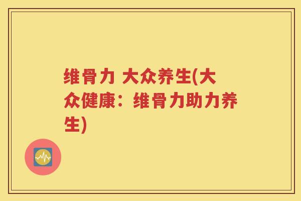 维骨力 大众养生(大众健康:维骨力助力养生) 维骨力 大众养生(大众健康:维骨力助力养生)