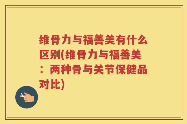 维骨力与福善美有什么区别(维骨力与福善美:两种骨与关节保健品对比) 维骨力与福善美有什么区别(维骨力与福善美:两种骨与关节保健品对比)