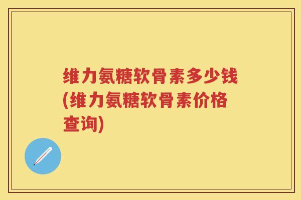 维力氨糖软骨素多少钱(维力氨糖软骨素价格查询) 维力氨糖软骨素多少钱(维力氨糖软骨素价格查询)