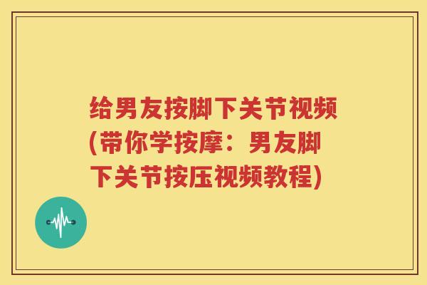 给男友按脚下关节视频(带你学按摩:男友脚下关节按压视频教程) 给男友按脚下关节视频(带你学按摩:男友脚下关节按压视频教程)