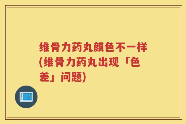 维骨力药丸颜色不一样(维骨力药丸出现「色差」问题) 维骨力药丸颜色不一样(维骨力药丸出现「色差」问题)