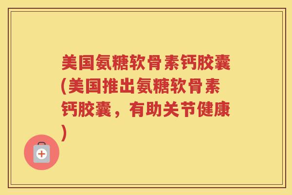 美国氨糖软骨素钙胶囊(美国推出氨糖软骨素钙胶囊，有助关节健康)