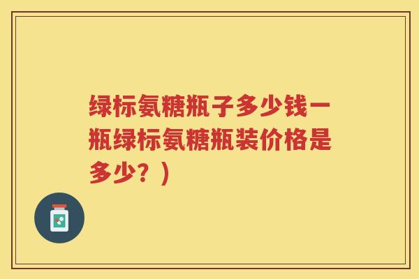 绿标氨糖瓶子多少钱一瓶绿标氨糖瓶装价格是多少?) 绿标氨糖瓶子多少钱一瓶绿标氨糖瓶装价格是多少?)