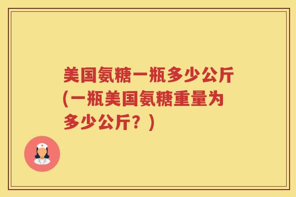 美国氨糖一瓶多少公斤(一瓶美国氨糖重量为多少公斤?) 美国氨糖一瓶多少公斤(一瓶美国氨糖重量为多少公斤?)